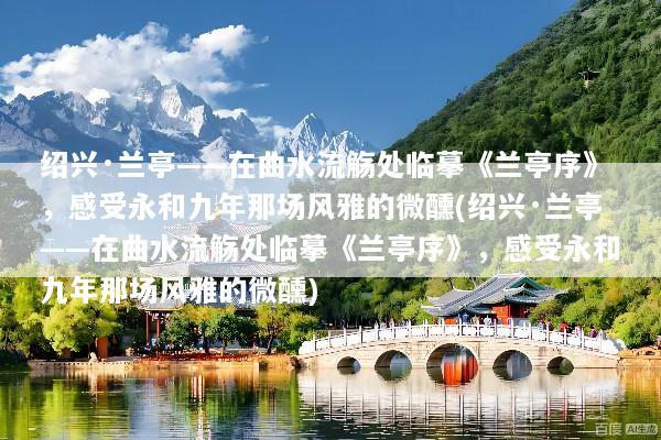 绍兴·兰亭——在曲水流觞处临摹《兰亭序》，感受永和九年那场风雅的微醺(绍兴·兰亭——在曲水流觞处临摹《兰亭序》，感受永和九年那场风雅的微醺)