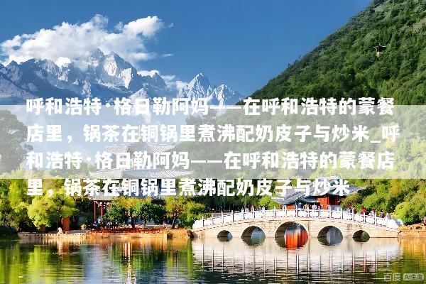 呼和浩特·格日勒阿妈——在呼和浩特的蒙餐店里，锅茶在铜锅里煮沸配奶皮子与炒米_呼和浩特·格日勒阿妈——在呼和浩特的蒙餐店里，锅茶在铜锅里煮沸配奶皮子与炒米