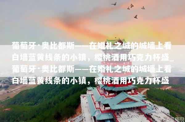 葡萄牙·奥比都斯——在婚礼之城的城墙上看白墙蓝黄线条的小镇，樱桃酒用巧克力杯盛_葡萄牙·奥比都斯——在婚礼之城的城墙上看白墙蓝黄线条的小镇，樱桃酒用巧克力杯盛