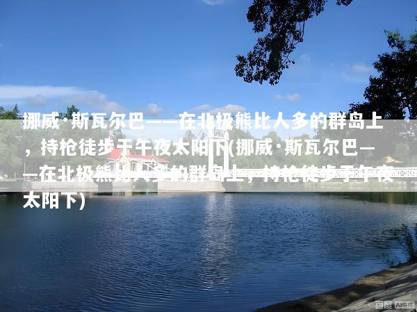 挪威·斯瓦尔巴——在北极熊比人多的群岛上，持枪徒步于午夜太阳下(挪威·斯瓦尔巴——在北极熊比人多的群岛上，持枪徒步于午夜太阳下)