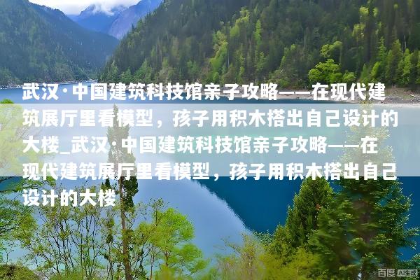 武汉·中国建筑科技馆亲子攻略——在现代建筑展厅里看模型，孩子用积木搭出自己设计的大楼_武汉·中国建筑科技馆亲子攻略——在现代建筑展厅里看模型，孩子用积木搭出自己设计的大楼