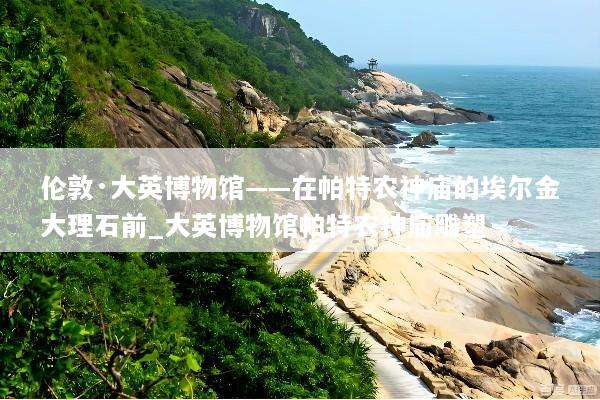 伦敦·大英博物馆——在帕特农神庙的埃尔金大理石前_大英博物馆帕特农神庙雕塑