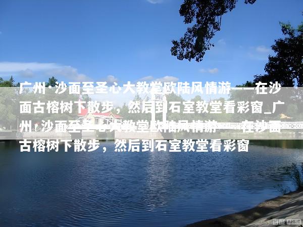 广州·沙面至圣心大教堂欧陆风情游——在沙面古榕树下散步，然后到石室教堂看彩窗_广州·沙面至圣心大教堂欧陆风情游——在沙面古榕树下散步，然后到石室教堂看彩窗