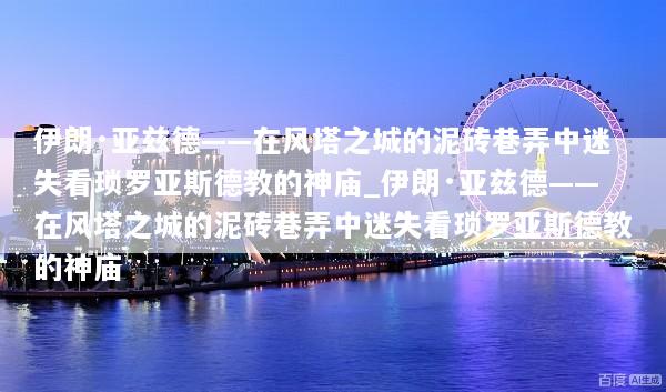 伊朗·亚兹德——在风塔之城的泥砖巷弄中迷失看琐罗亚斯德教的神庙_伊朗·亚兹德——在风塔之城的泥砖巷弄中迷失看琐罗亚斯德教的神庙