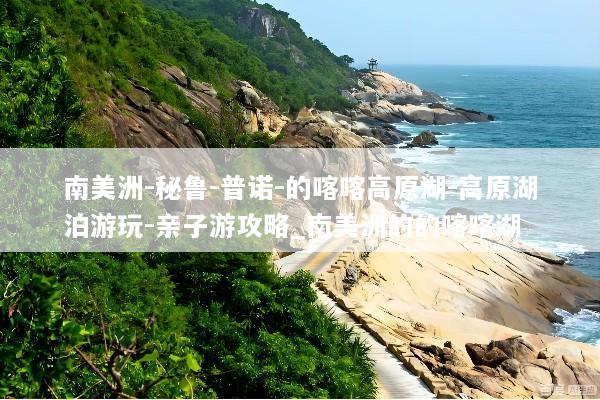 南美洲-秘鲁-普诺-的喀喀高原湖-高原湖泊游玩-亲子游攻略_南美洲的的喀喀湖